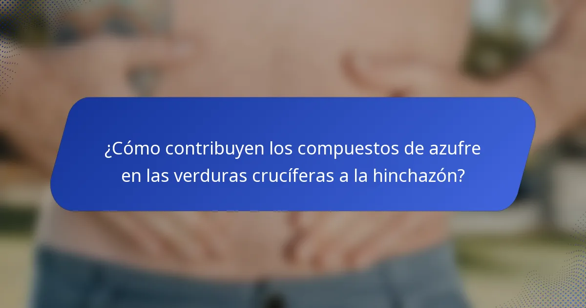 ¿Cómo contribuyen los compuestos de azufre en las verduras crucíferas a la hinchazón?