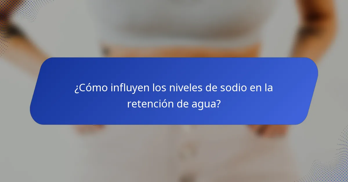 ¿Cómo influyen los niveles de sodio en la retención de agua?